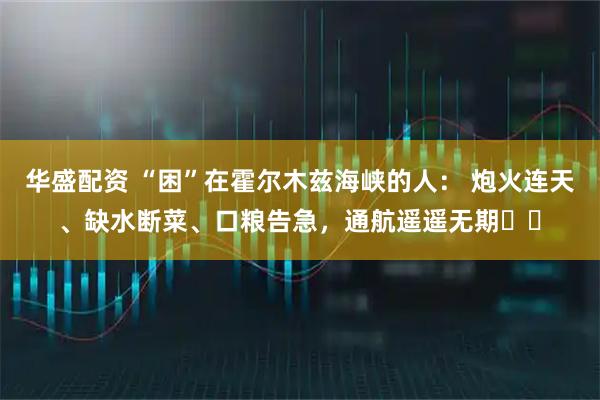 华盛配资 “困”在霍尔木兹海峡的人： 炮火连天、缺水断菜、口粮告急，通航遥遥无期⋯⋯