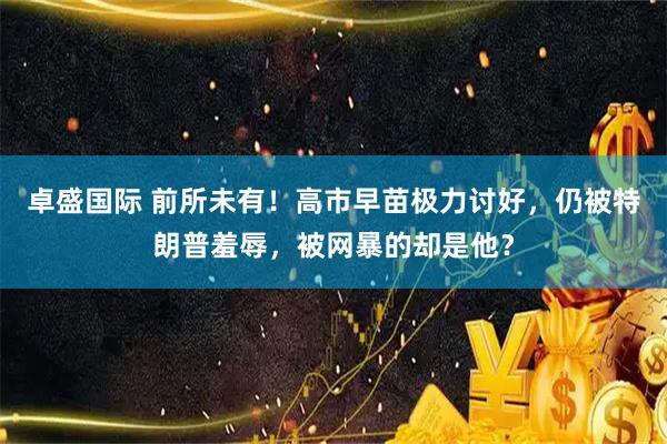 卓盛国际 前所未有！高市早苗极力讨好，仍被特朗普羞辱，被网暴的却是他？