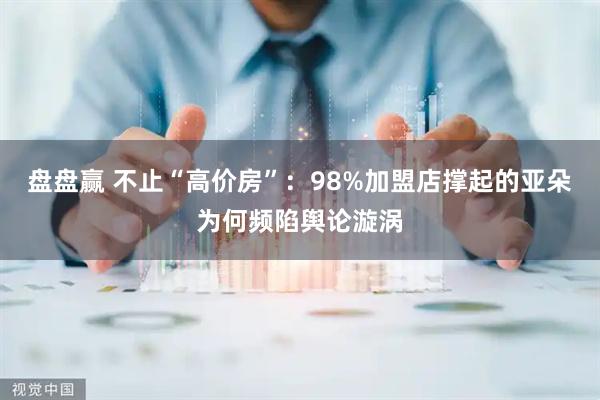 盘盘赢 不止“高价房”：98%加盟店撑起的亚朵为何频陷舆论漩涡