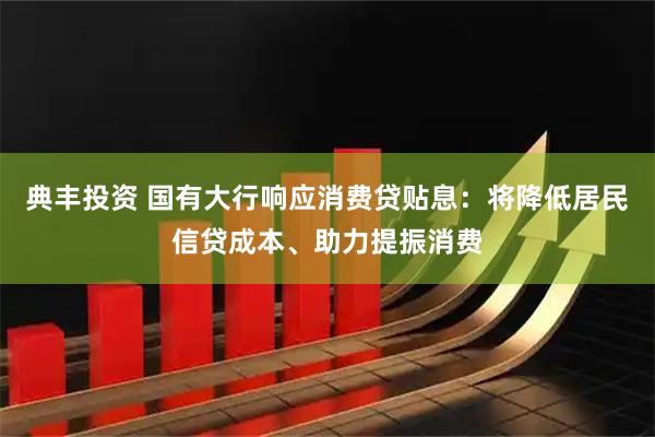 典丰投资 国有大行响应消费贷贴息：将降低居民信贷成本、助力提振消费