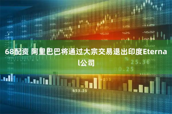68配资 阿里巴巴将通过大宗交易退出印度Eternal公司