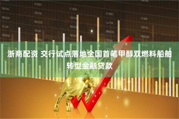 浙商配资 交行试点落地全国首笔甲醇双燃料船舶转型金融贷款