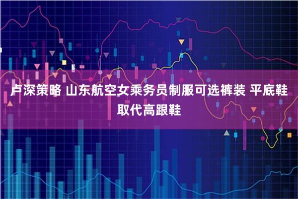 卢深策略 山东航空女乘务员制服可选裤装 平底鞋取代高跟鞋