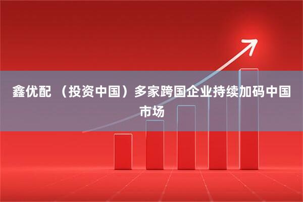鑫优配 （投资中国）多家跨国企业持续加码中国市场