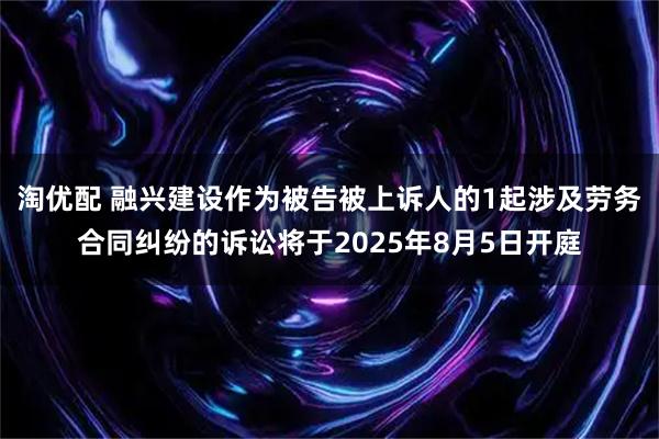 淘优配 融兴建设作为被告被上诉人的1起涉及劳务合同纠纷的诉讼将于2025年8月5日开庭