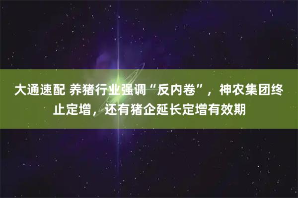 大通速配 养猪行业强调“反内卷”，神农集团终止定增，还有猪企延长定增有效期