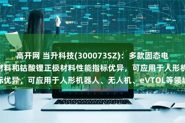 高开网 当升科技(300073SZ)：多款固态电池用双相复合超高镍正极材料和钴酸锂正极材料性能指标优异，可应用于人形机器人、无人机、eVTOL等领域