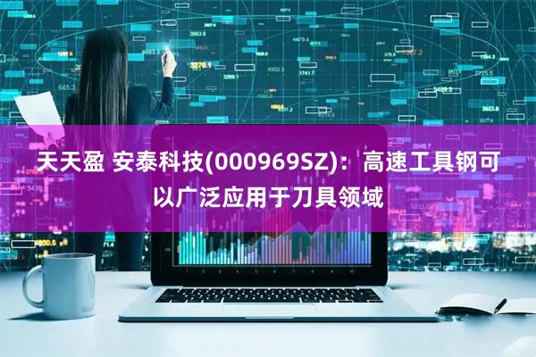 天天盈 安泰科技(000969SZ)：高速工具钢可以广泛应用于刀具领域