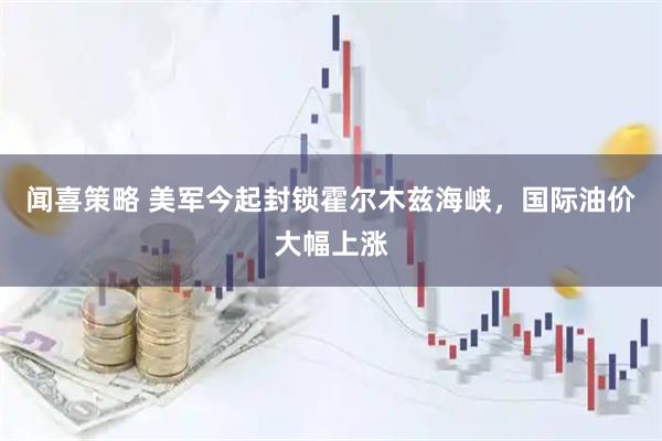 闻喜策略 美军今起封锁霍尔木兹海峡，国际油价大幅上涨