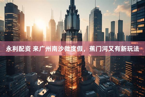 永利配资 来广州南沙微度假，蕉门河又有新玩法