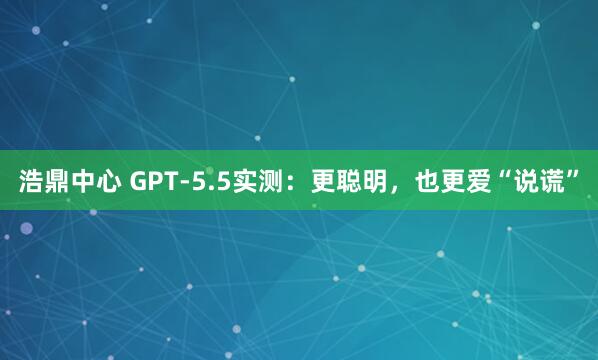 浩鼎中心 GPT-5.5实测：更聪明，也更爱“说谎”