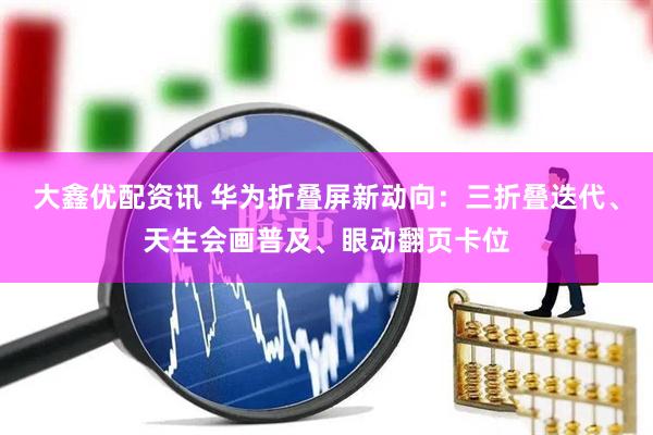 大鑫优配资讯 华为折叠屏新动向：三折叠迭代、天生会画普及、眼动翻页卡位