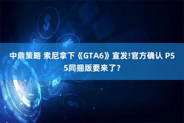 中鼎策略 索尼拿下《GTA6》宣发!官方确认 PS5同捆版要来了？