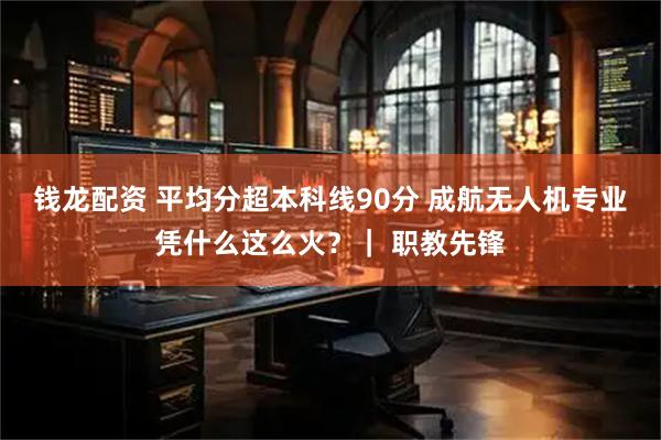 钱龙配资 平均分超本科线90分 成航无人机专业凭什么这么火？｜ 职教先锋