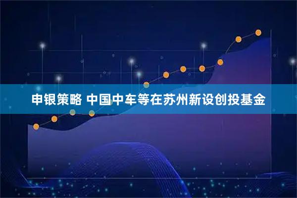 申银策略 中国中车等在苏州新设创投基金