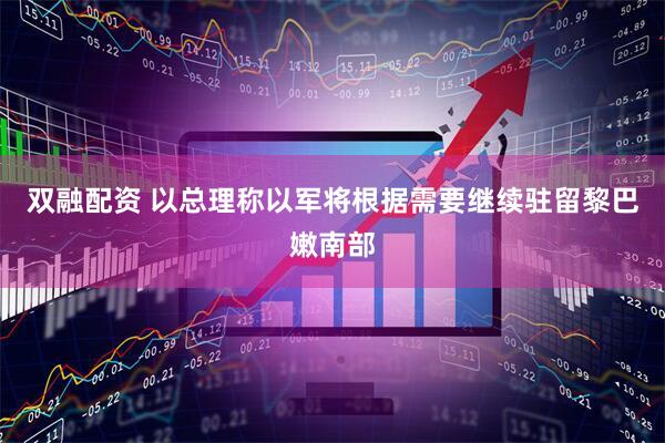 双融配资 以总理称以军将根据需要继续驻留黎巴嫩南部