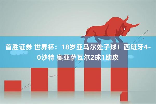首胜证券 世界杯：18岁亚马尔处子球！西班牙4-0沙特 奥亚萨瓦尔2球1助攻