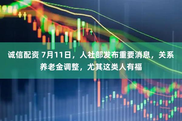 诚信配资 7月11日，人社部发布重要消息，关系养老金调整，尤其这类人有福