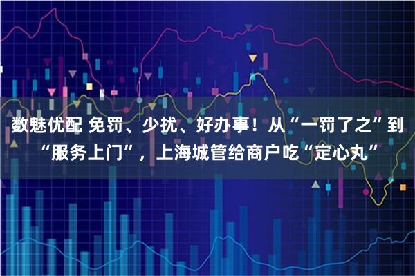 数魅优配 免罚、少扰、好办事！从“一罚了之”到“服务上门”，上海城管给商户吃“定心丸”