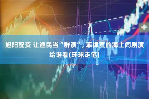 旭阳配资 让渔民当“群演”, 菲律宾的海上闹剧演给谁看(环球走笔)