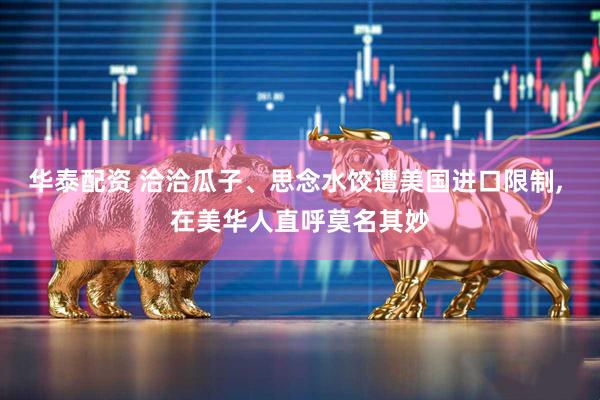 华泰配资 洽洽瓜子、思念水饺遭美国进口限制, 在美华人直呼莫名其妙