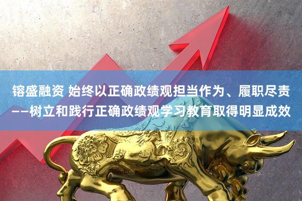 镕盛融资 始终以正确政绩观担当作为、履职尽责——树立和践行正确政绩观学习教育取得明显成效