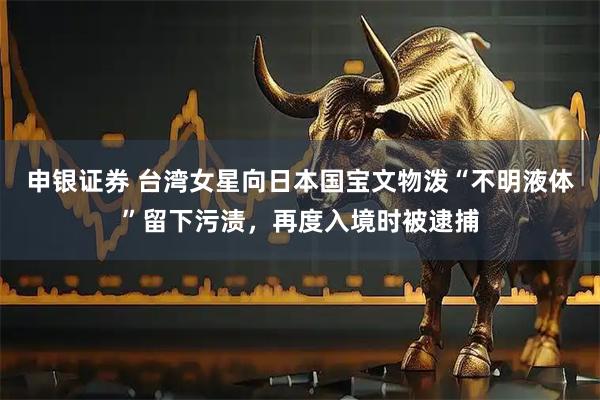申银证券 台湾女星向日本国宝文物泼“不明液体”留下污渍，再度入境时被逮捕